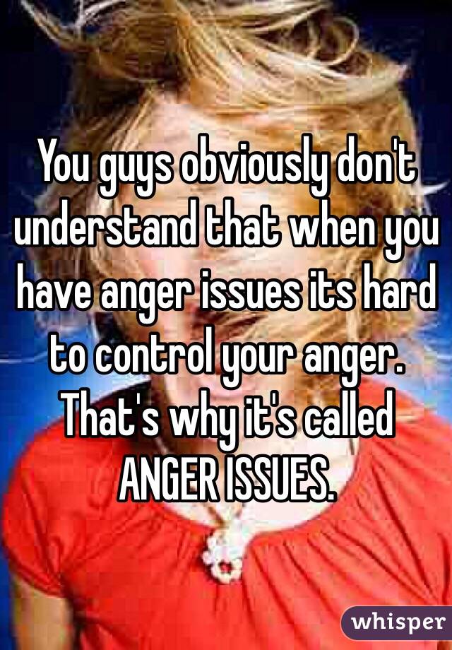 You guys obviously don't understand that when you have anger issues its hard to control your anger. That's why it's called ANGER ISSUES. 