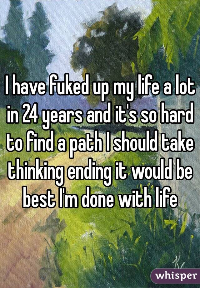 I have fuked up my life a lot in 24 years and it's so hard to find a path I should take thinking ending it would be best I'm done with life 
