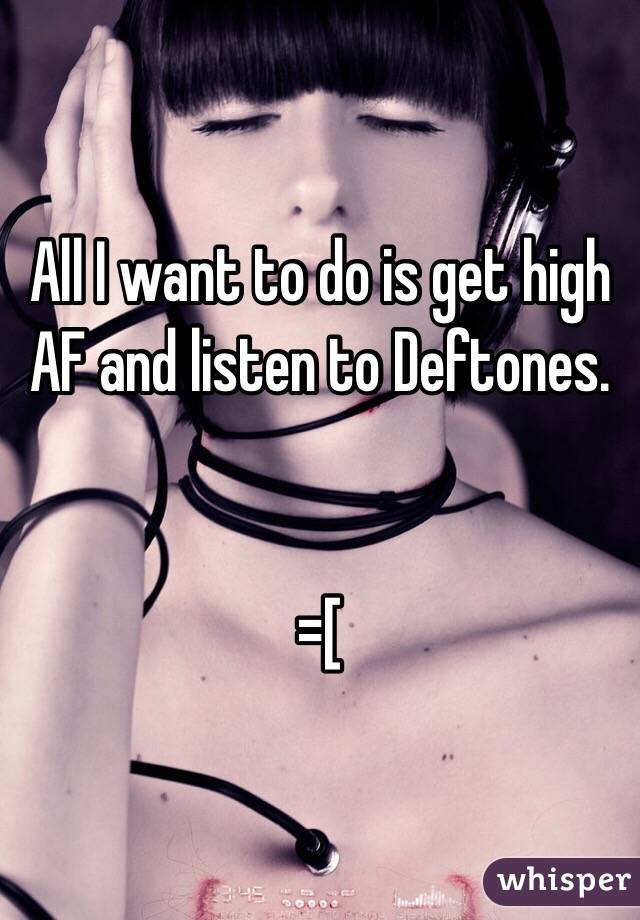 All I want to do is get high AF and listen to Deftones. 


=[