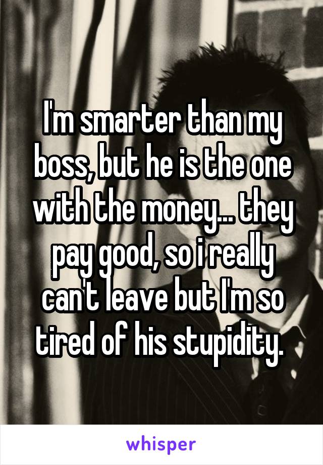 I'm smarter than my boss, but he is the one with the money... they pay good, so i really can't leave but I'm so tired of his stupidity. 