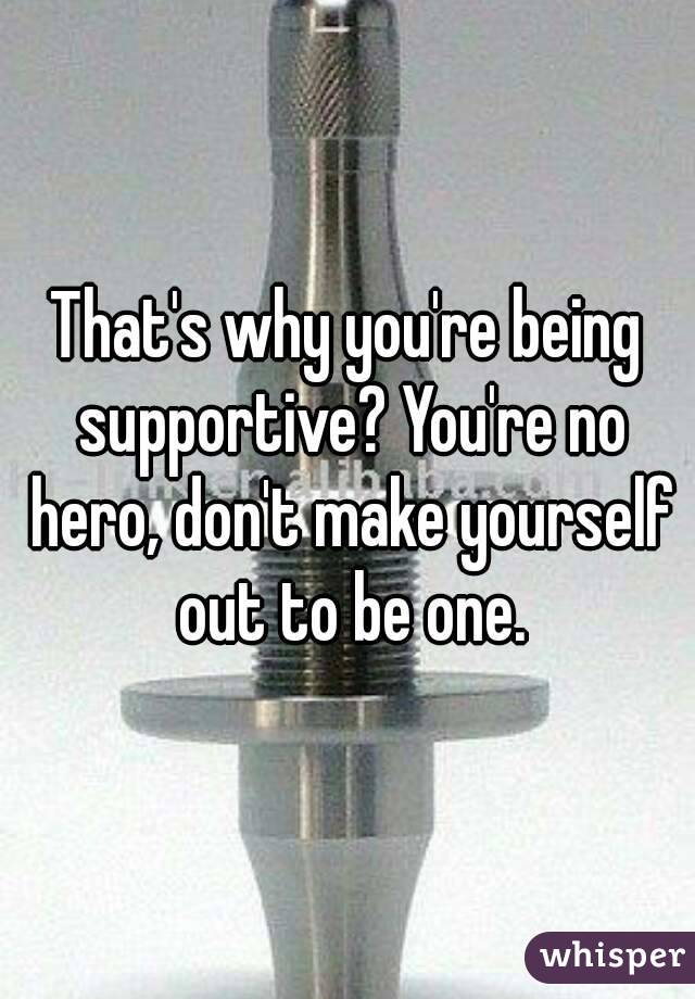 That's why you're being supportive? You're no hero, don't make yourself out to be one.