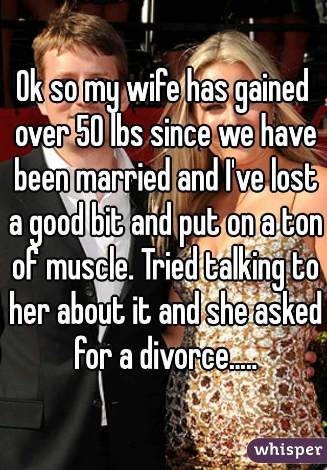 Ok so my wife has gained over 50 lbs since we have been married and I've lost a good bit and put on a ton of muscle. Tried talking to her about it and she asked for a divorce.....