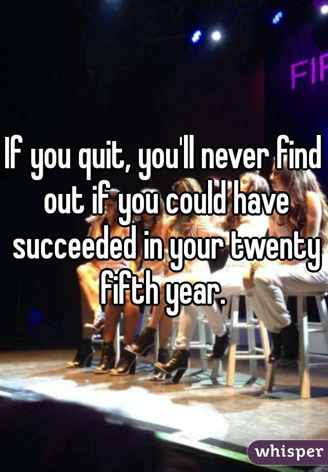 If you quit, you'll never find out if you could have succeeded in your twenty fifth year. 