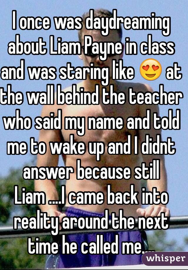 I once was daydreaming about Liam Payne in class and was staring like 😍 at the wall behind the teacher who said my name and told me to wake up and I didnt answer because still Liam ....I came back into reality around the next time he called me....