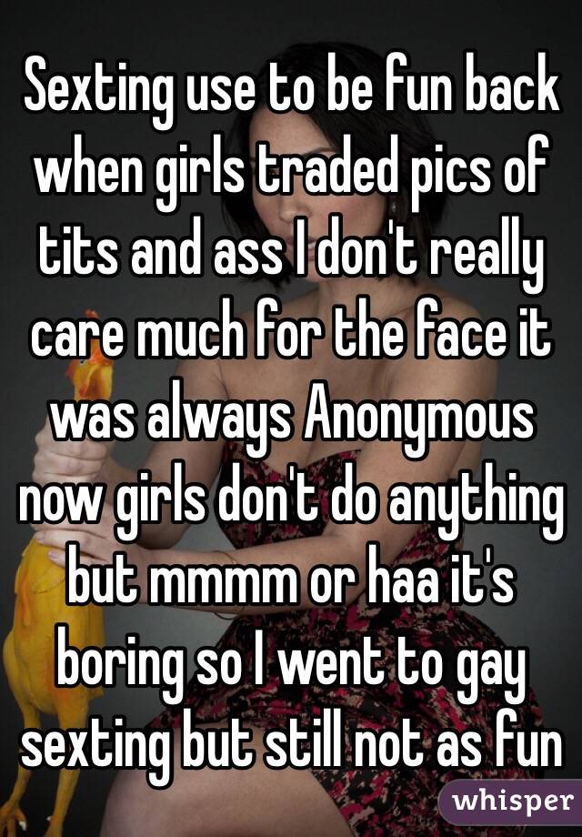 Sexting use to be fun back when girls traded pics of tits and ass I don't really care much for the face it was always Anonymous now girls don't do anything but mmmm or haa it's boring so I went to gay sexting but still not as fun