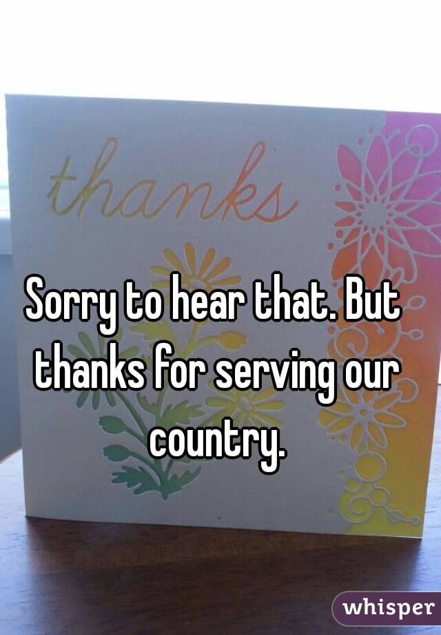 Sorry to hear that. But thanks for serving our country.