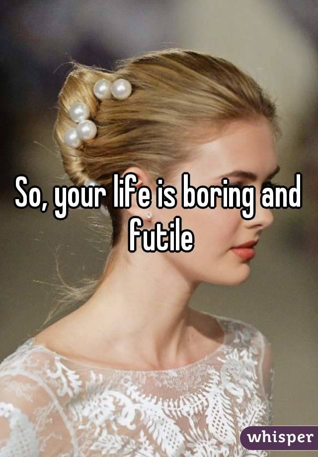 So, your life is boring and futile