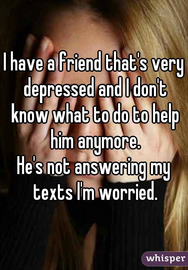 I have a friend that's very depressed and I don't know what to do to help him anymore.
He's not answering my texts I'm worried.