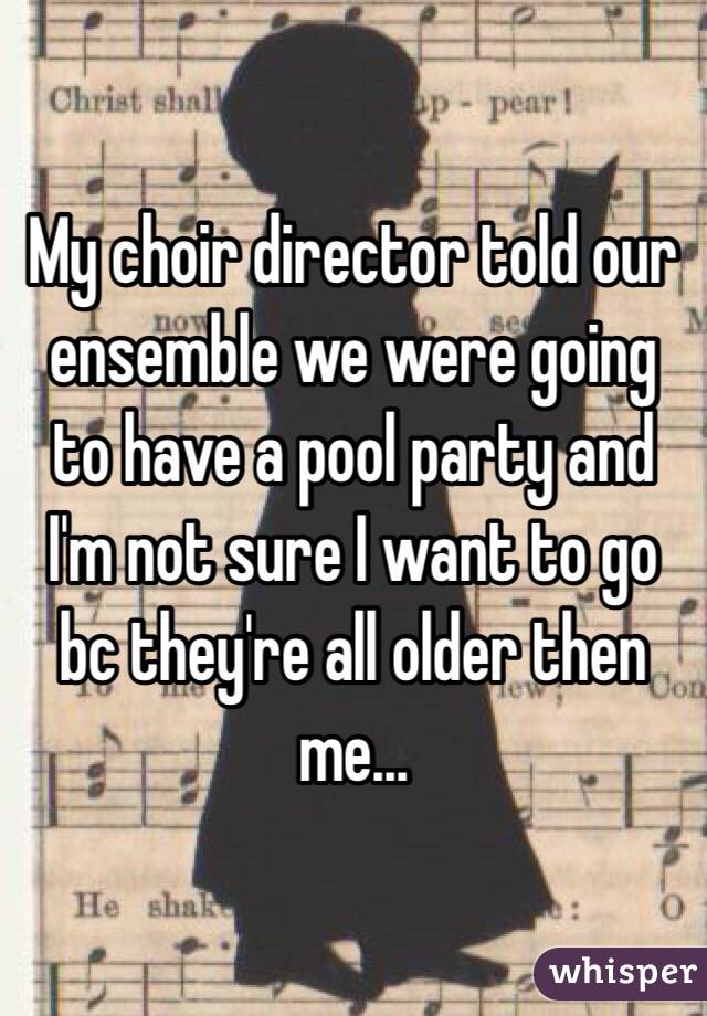 My choir director told our ensemble we were going to have a pool party and I'm not sure I want to go bc they're all older then me...