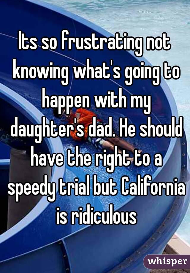 Its so frustrating not knowing what's going to happen with my daughter's dad. He should have the right to a speedy trial but California is ridiculous