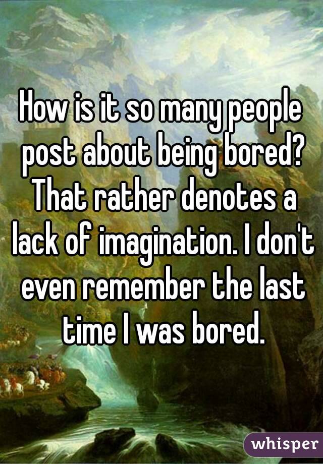 How is it so many people post about being bored? That rather denotes a lack of imagination. I don't even remember the last time I was bored.