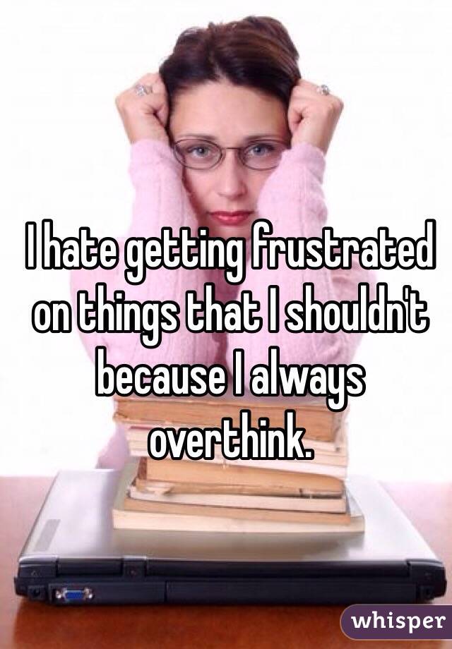 I hate getting frustrated on things that I shouldn't because I always overthink. 