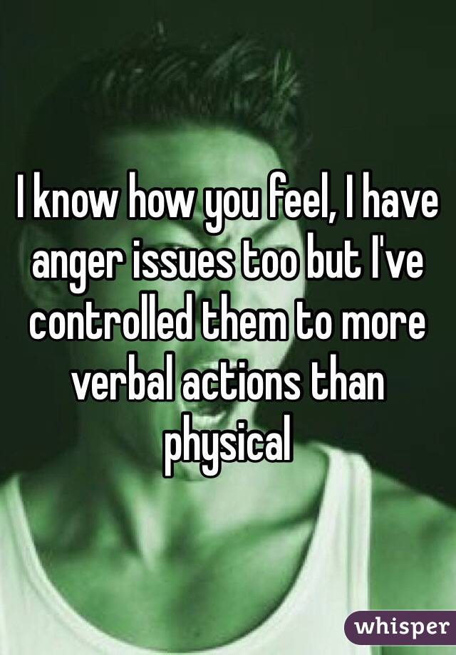 I know how you feel, I have anger issues too but I've controlled them to more verbal actions than physical 