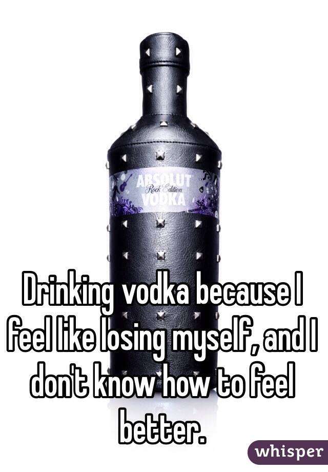 Drinking vodka because I feel like losing myself, and I don't know how to feel better. 