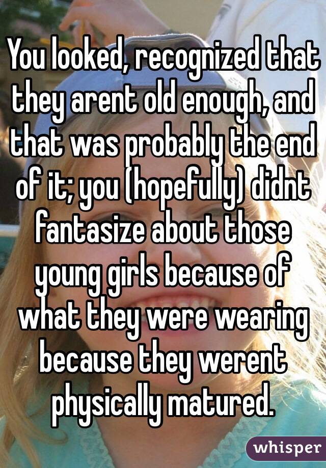 You looked, recognized that they arent old enough, and that was probably the end of it; you (hopefully) didnt fantasize about those young girls because of what they were wearing because they werent physically matured. 