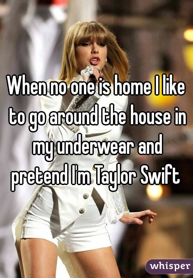 When no one is home I like to go around the house in my underwear and pretend I'm Taylor Swift 