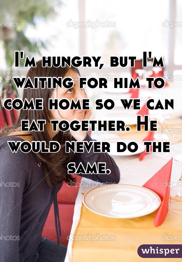 I'm hungry, but I'm waiting for him to come home so we can eat together. He would never do the same.