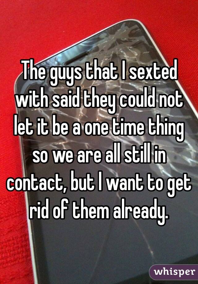 The guys that I sexted with said they could not  let it be a one time thing so we are all still in contact, but I want to get rid of them already.