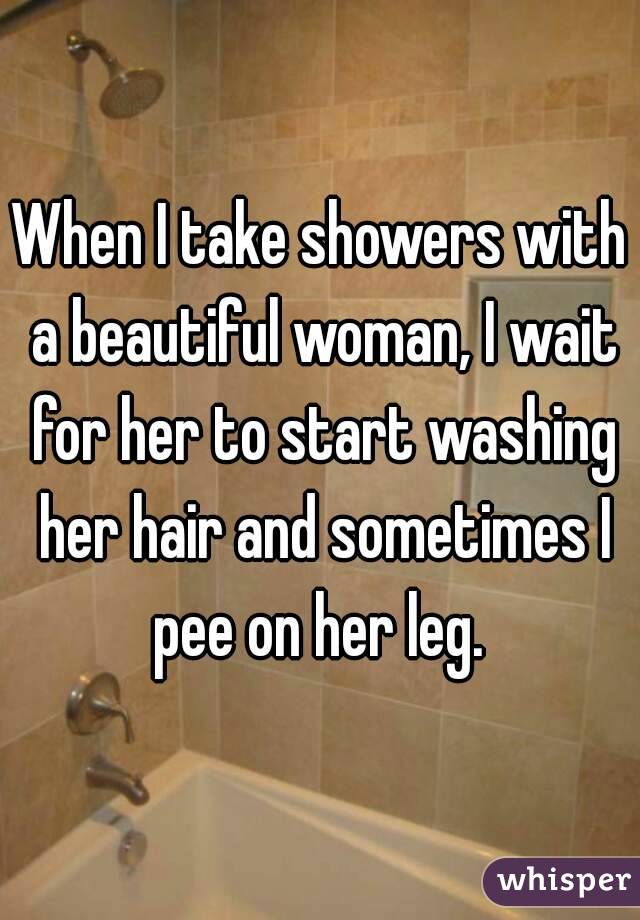 When I take showers with a beautiful woman, I wait for her to start washing her hair and sometimes I pee on her leg. 