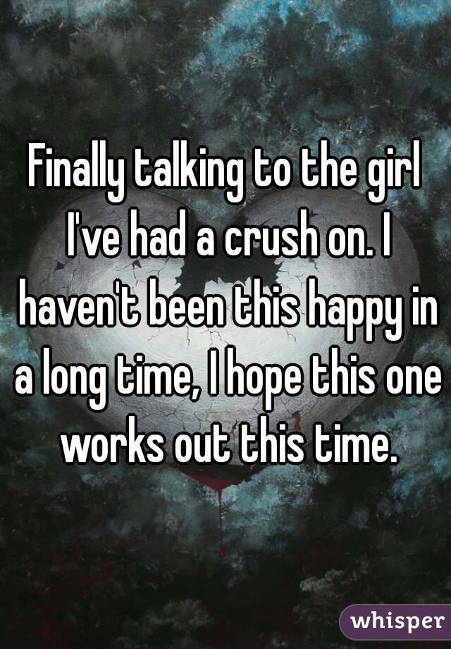 Finally talking to the girl I've had a crush on. I haven't been this happy in a long time, I hope this one works out this time.