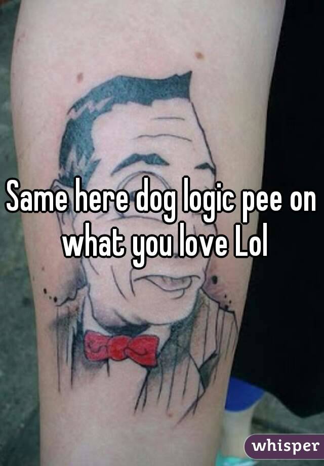 Same here dog logic pee on what you love Lol