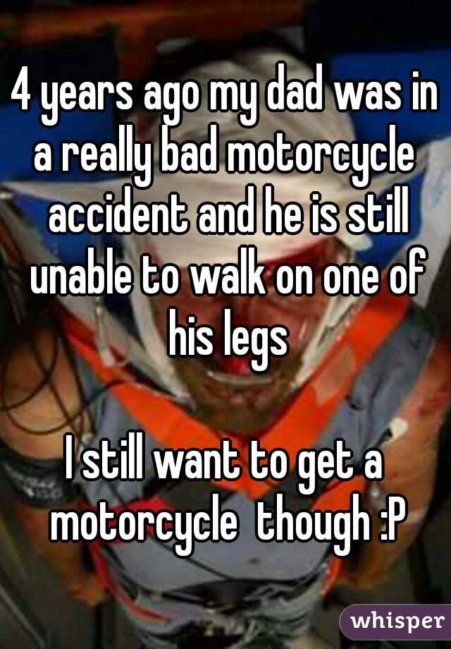 4 years ago my dad was in a really bad motorcycle  accident and he is still unable to walk on one of his legs

I still want to get a motorcycle  though :P