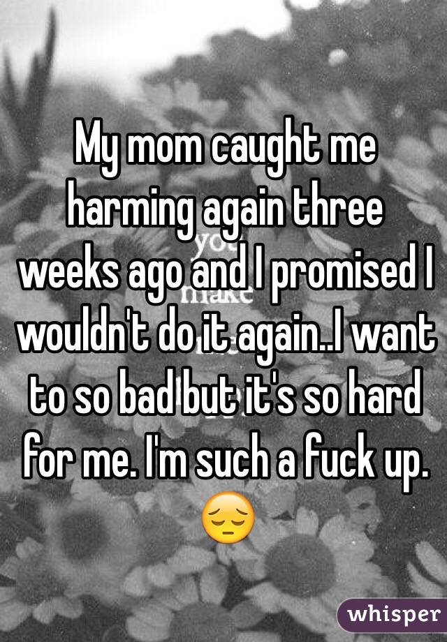 My mom caught me harming again three weeks ago and I promised I wouldn't do it again..I want to so bad but it's so hard for me. I'm such a fuck up. 😔