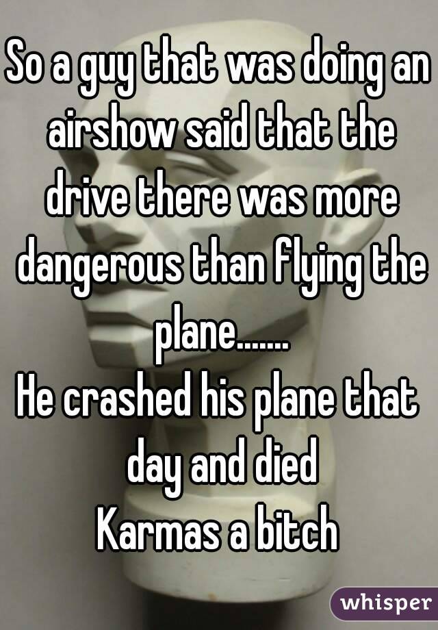 So a guy that was doing an airshow said that the drive there was more dangerous than flying the plane.......
He crashed his plane that day and died
Karmas a bitch