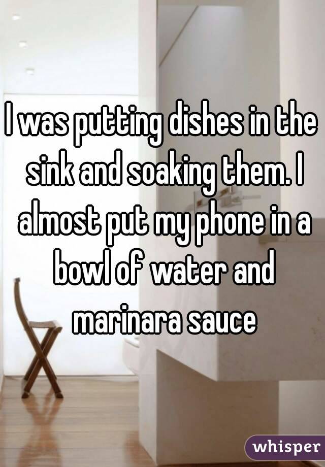 I was putting dishes in the sink and soaking them. I almost put my phone in a bowl of water and marinara sauce