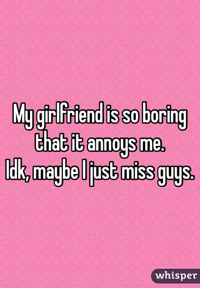 My girlfriend is so boring that it annoys me.
Idk, maybe I just miss guys.