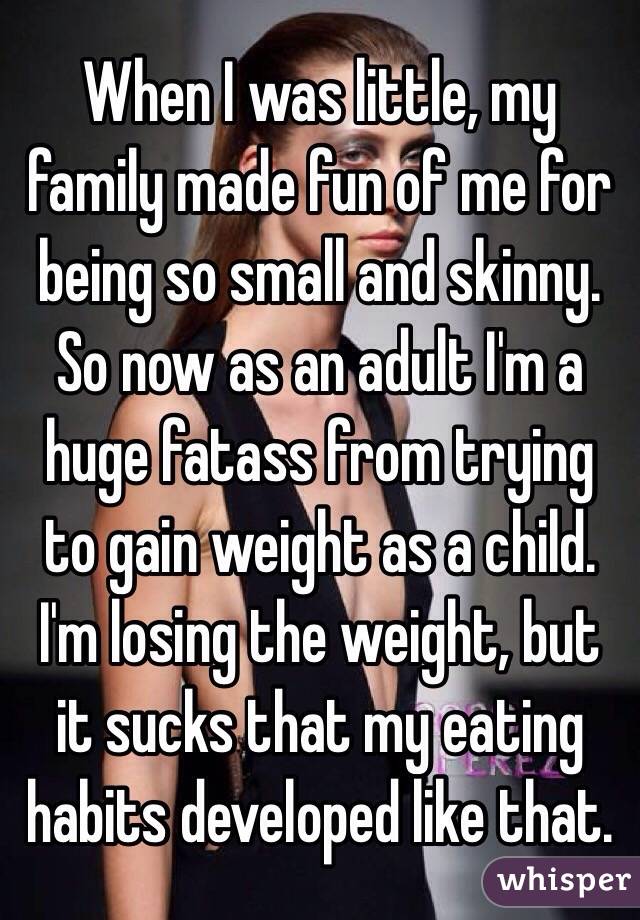 When I was little, my family made fun of me for being so small and skinny. So now as an adult I'm a huge fatass from trying to gain weight as a child. I'm losing the weight, but it sucks that my eating habits developed like that.