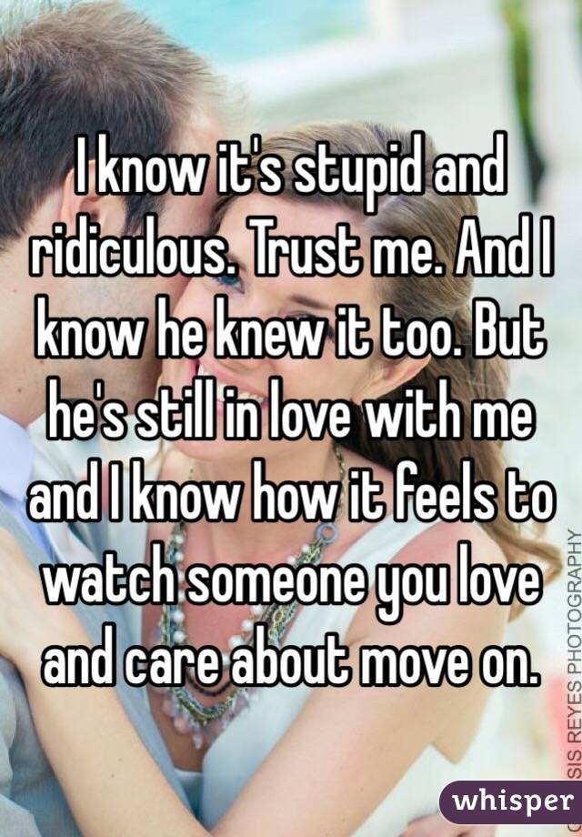 I know it's stupid and ridiculous. Trust me. And I know he knew it too. But he's still in love with me and I know how it feels to watch someone you love and care about move on. 