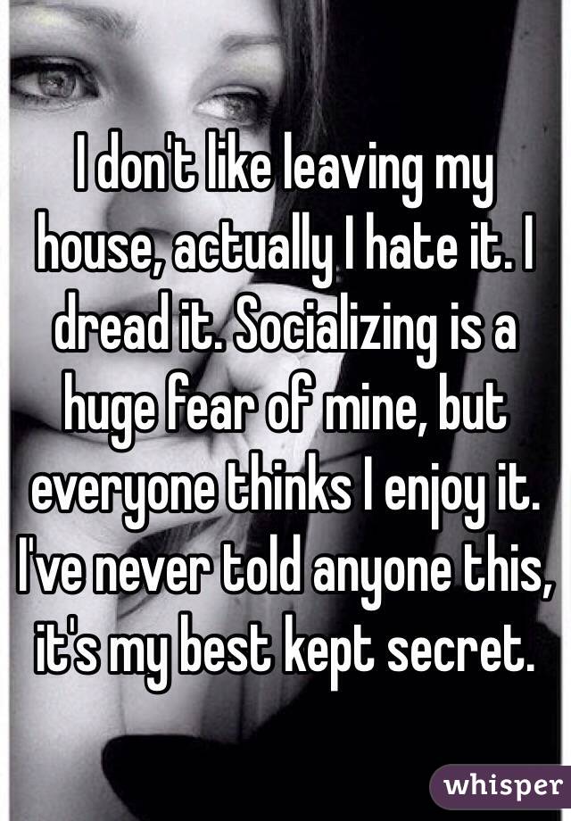 I don't like leaving my house, actually I hate it. I dread it. Socializing is a huge fear of mine, but everyone thinks I enjoy it. I've never told anyone this, it's my best kept secret. 