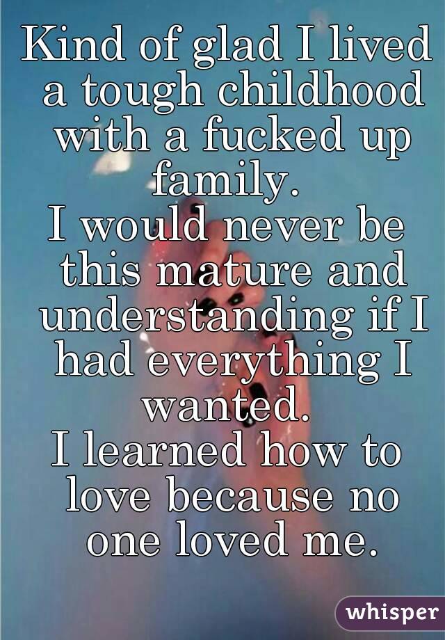 Kind of glad I lived a tough childhood with a fucked up family. 
I would never be this mature and understanding if I had everything I wanted. 
I learned how to love because no one loved me.