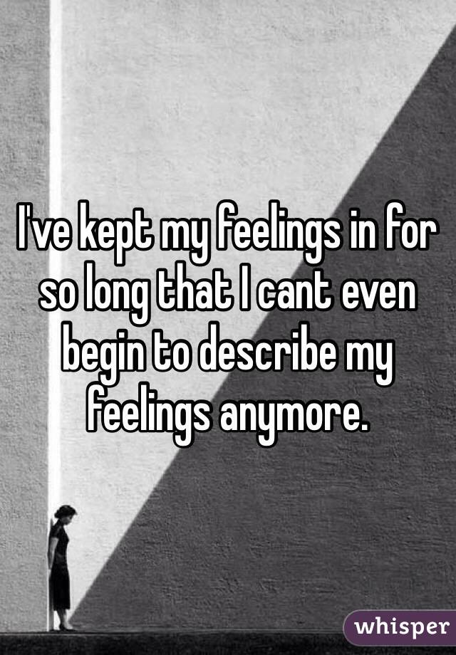 I've kept my feelings in for so long that I cant even begin to describe my feelings anymore.