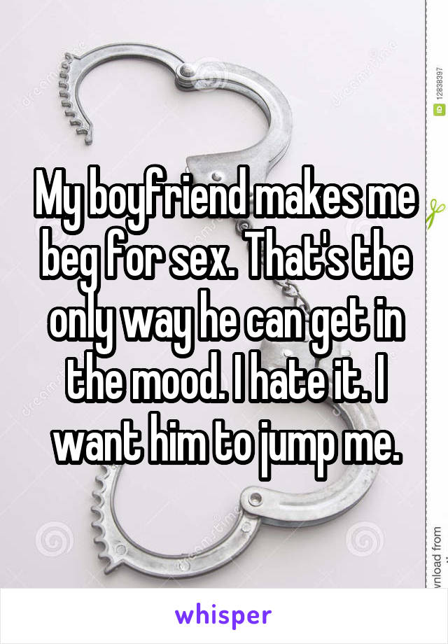 My boyfriend makes me beg for sex. That's the only way he can get in the mood. I hate it. I want him to jump me.