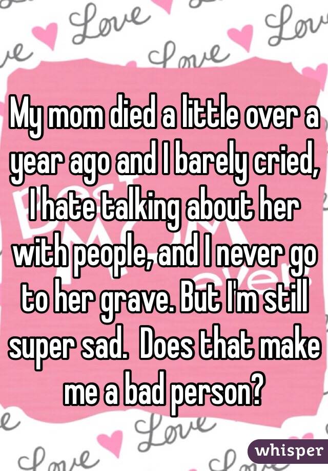 My mom died a little over a year ago and I barely cried, I hate talking about her with people, and I never go to her grave. But I'm still super sad.  Does that make me a bad person?