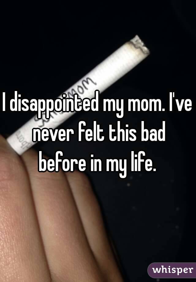 I disappointed my mom. I've never felt this bad before in my life. 