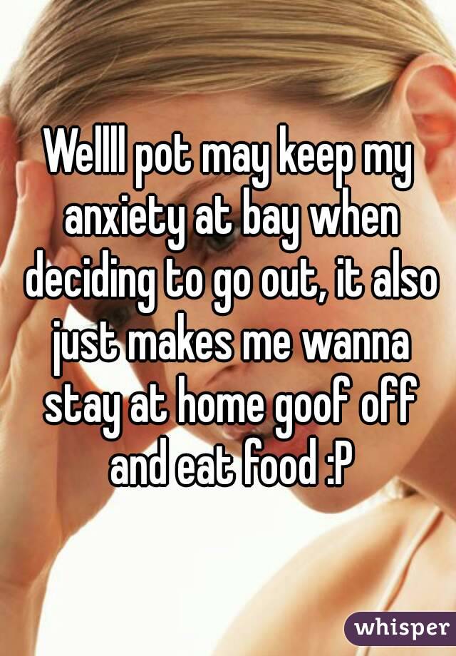Wellll pot may keep my anxiety at bay when deciding to go out, it also just makes me wanna stay at home goof off and eat food :P