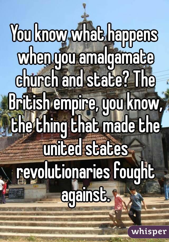 You know what happens when you amalgamate church and state? The British empire, you know, the thing that made the united states revolutionaries fought against.
