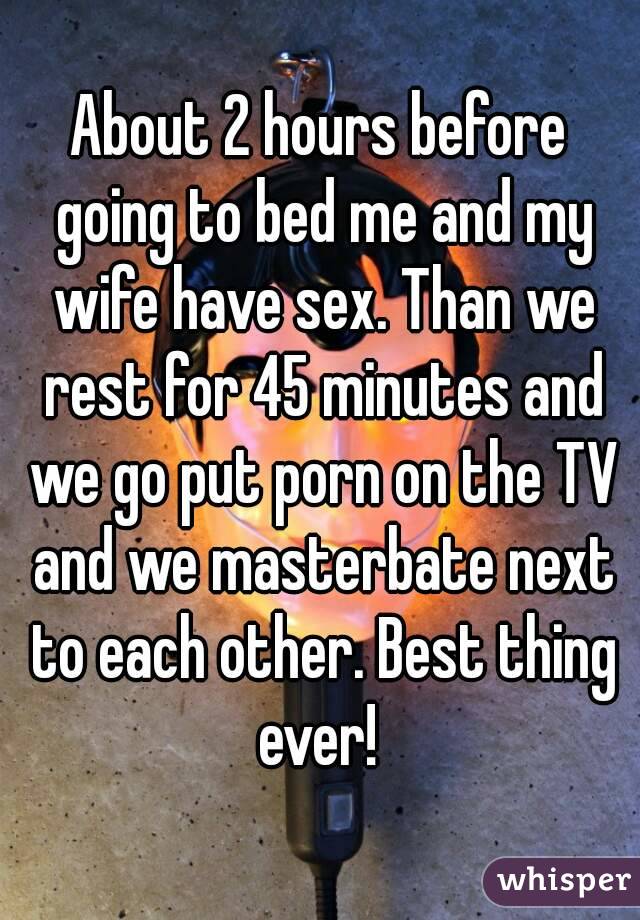About 2 hours before going to bed me and my wife have sex. Than we rest for 45 minutes and we go put porn on the TV and we masterbate next to each other. Best thing ever! 