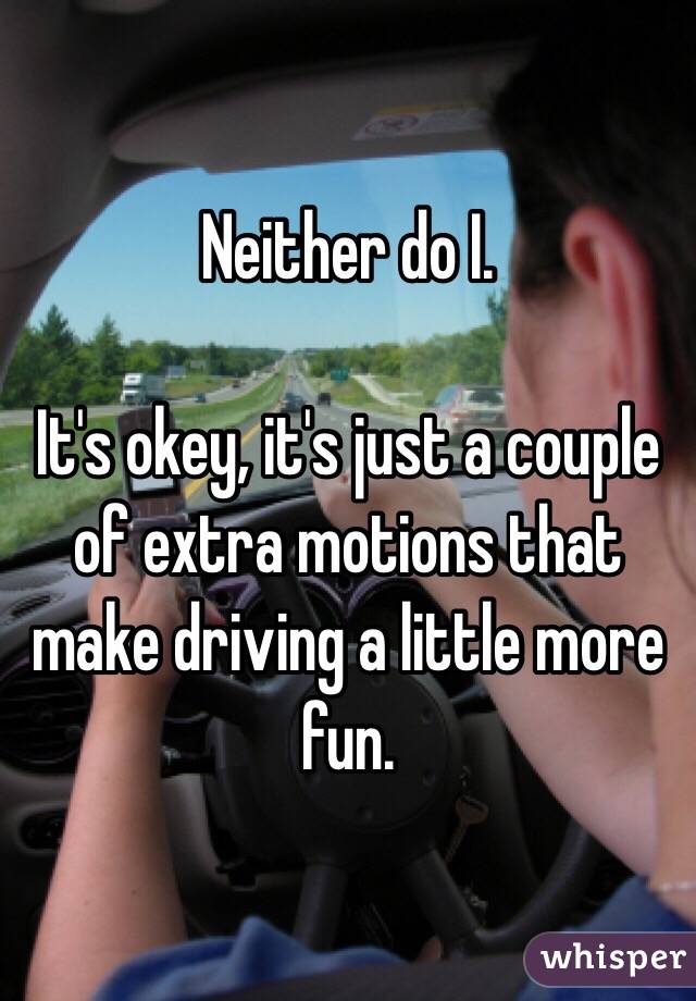 Neither do I.

It's okey, it's just a couple of extra motions that make driving a little more fun.