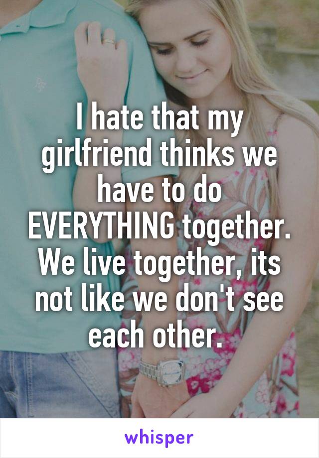 I hate that my girlfriend thinks we have to do EVERYTHING together. We live together, its not like we don't see each other. 