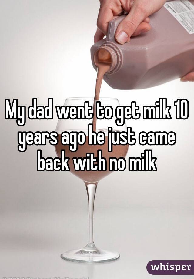 My dad went to get milk 10 years ago he just came back with no milk 