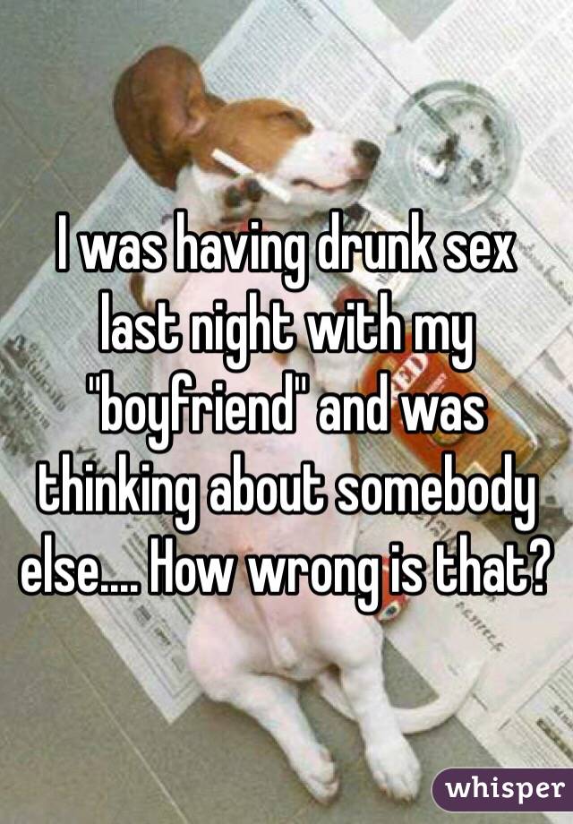 I was having drunk sex last night with my "boyfriend" and was thinking about somebody else.... How wrong is that?