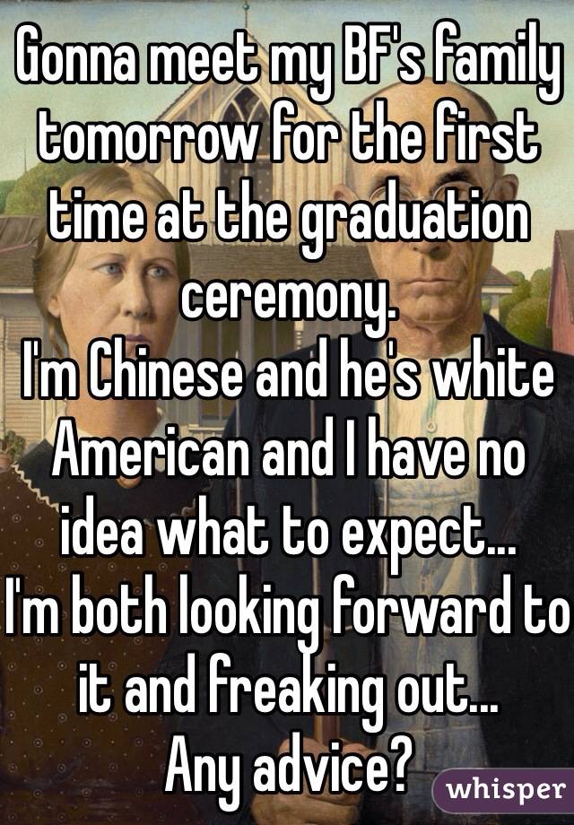 Gonna meet my BF's family tomorrow for the first time at the graduation ceremony. 
I'm Chinese and he's white American and I have no idea what to expect... 
I'm both looking forward to it and freaking out...
Any advice? 