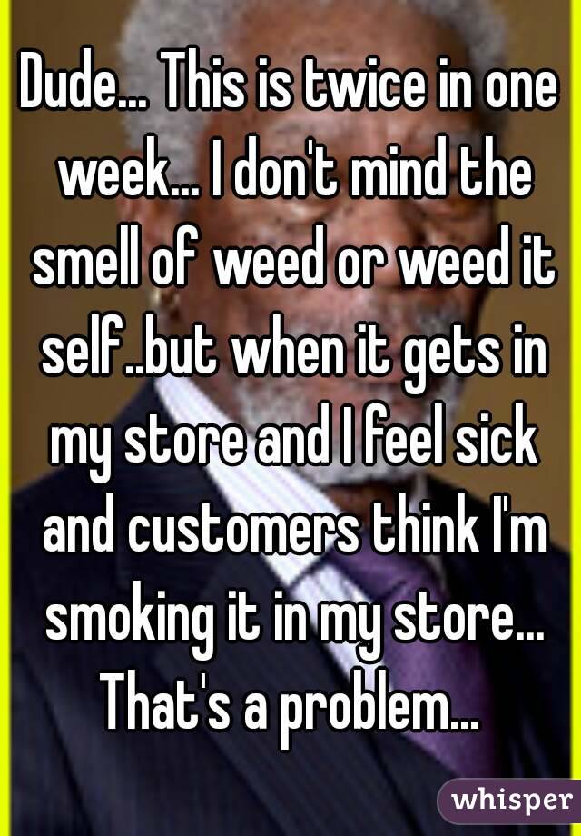 Dude... This is twice in one week... I don't mind the smell of weed or weed it self..but when it gets in my store and I feel sick and customers think I'm smoking it in my store... That's a problem... 