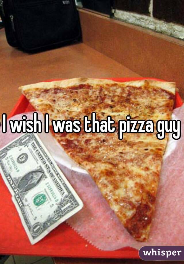 I wish I was that pizza guy