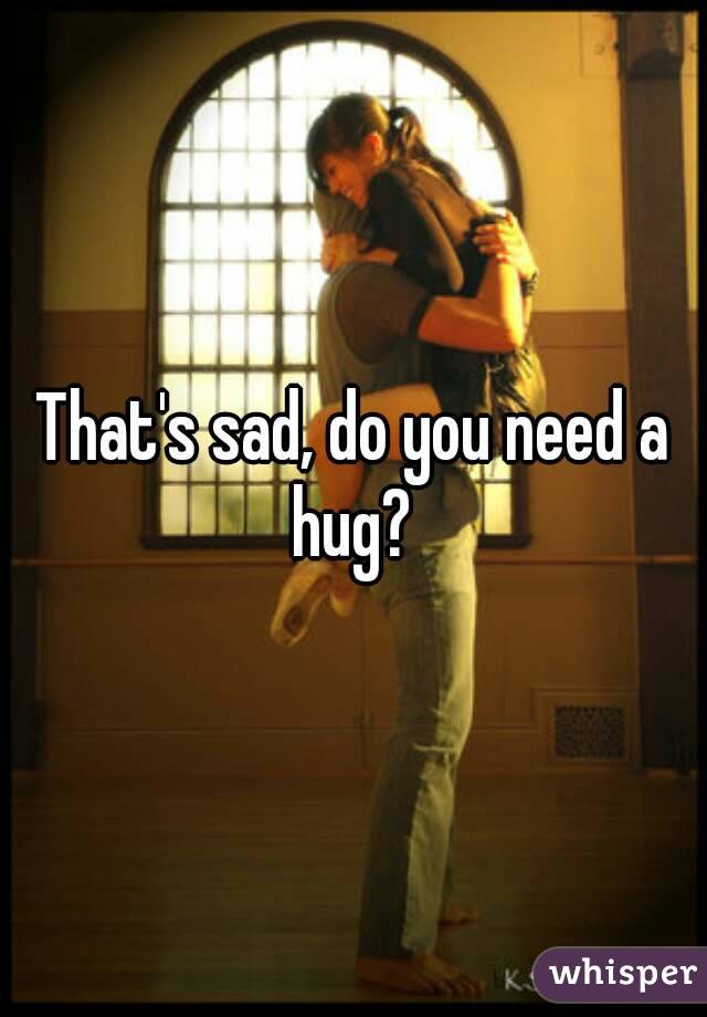 That's sad, do you need a hug? 
