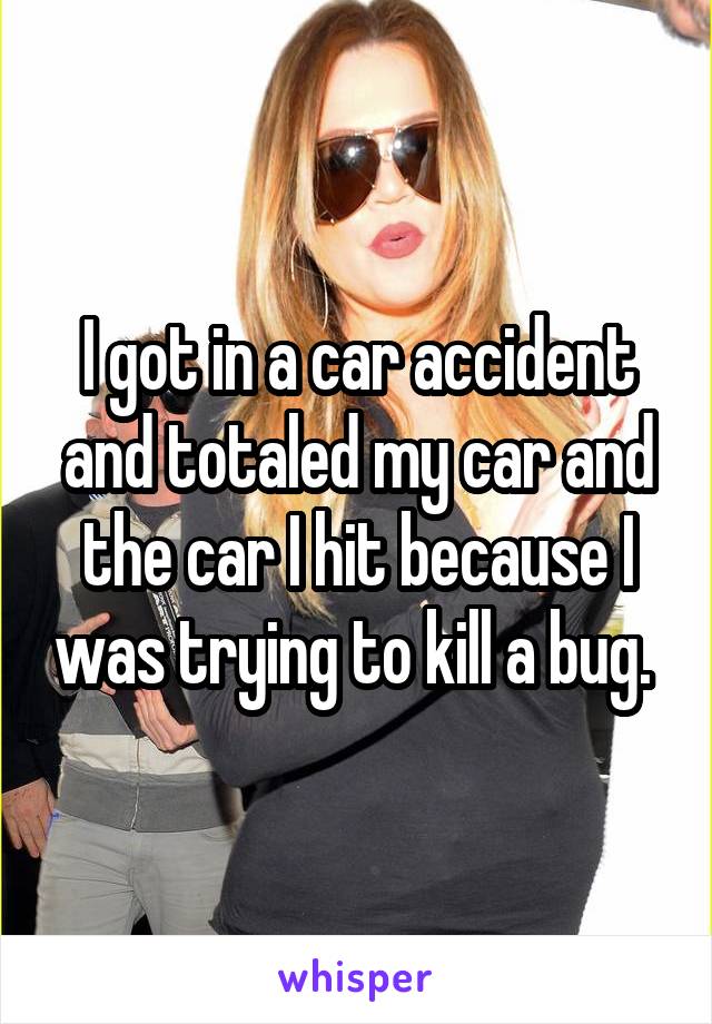 I got in a car accident and totaled my car and the car I hit because I was trying to kill a bug. 